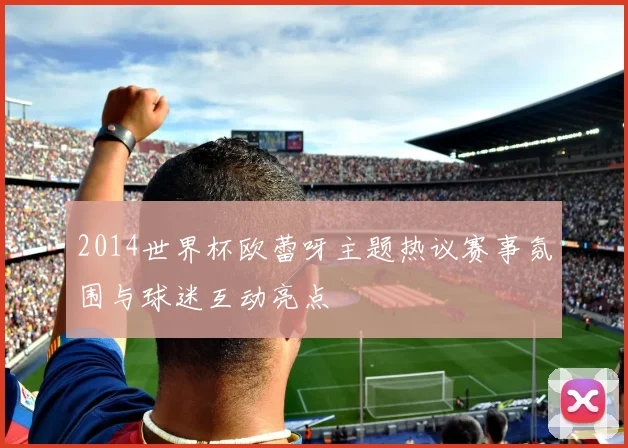 2014世界杯欧蕾呀主题热议赛事氛围与球迷互动亮点