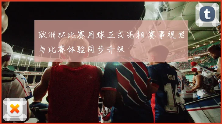 欧洲杯比赛用球正式亮相 赛事视觉与比赛体验同步升级