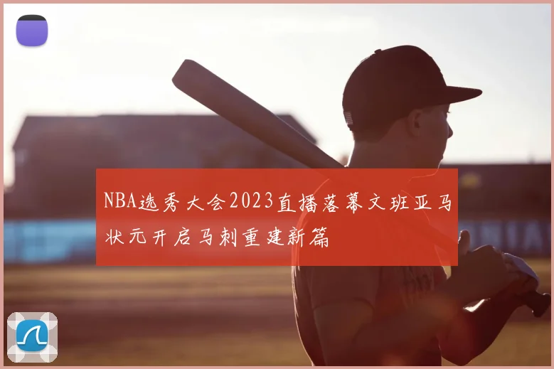 NBA选秀大会2023直播落幕文班亚马状元开启马刺重建新篇