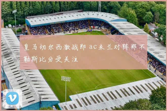 皇马切尔西激战即 ac米兰对阵那不勒斯比分受关注