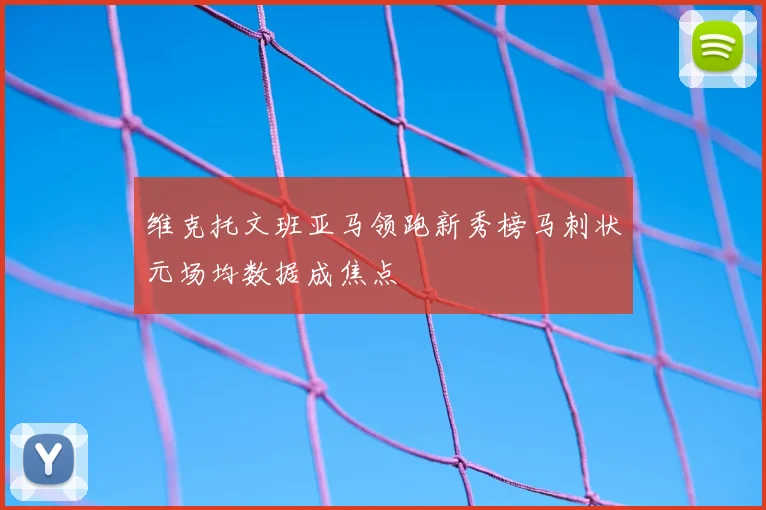 维克托文班亚马领跑新秀榜马刺状元场均数据成焦点