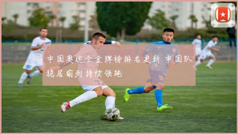 中国奥运会金牌榜排名更新 中国队稳居前列持续领跑
