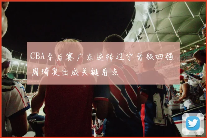 CBA季后赛广东逆转辽宁晋级四强 周琦复出成关键看点