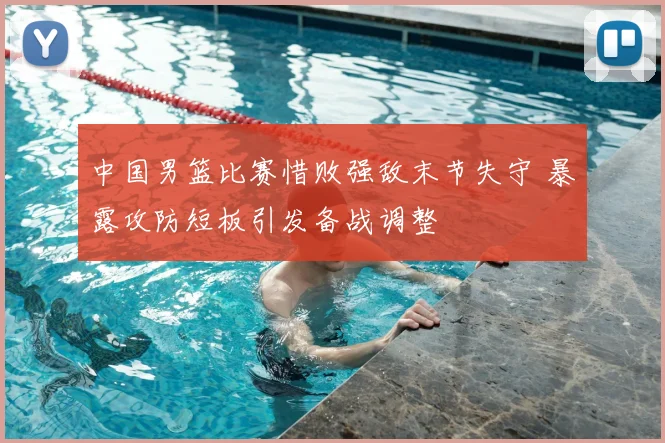 中国男篮比赛惜败强敌末节失守 暴露攻防短板引发备战调整