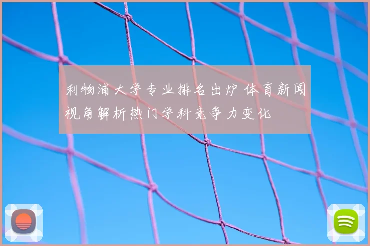 利物浦大学专业排名出炉 体育新闻视角解析热门学科竞争力变化