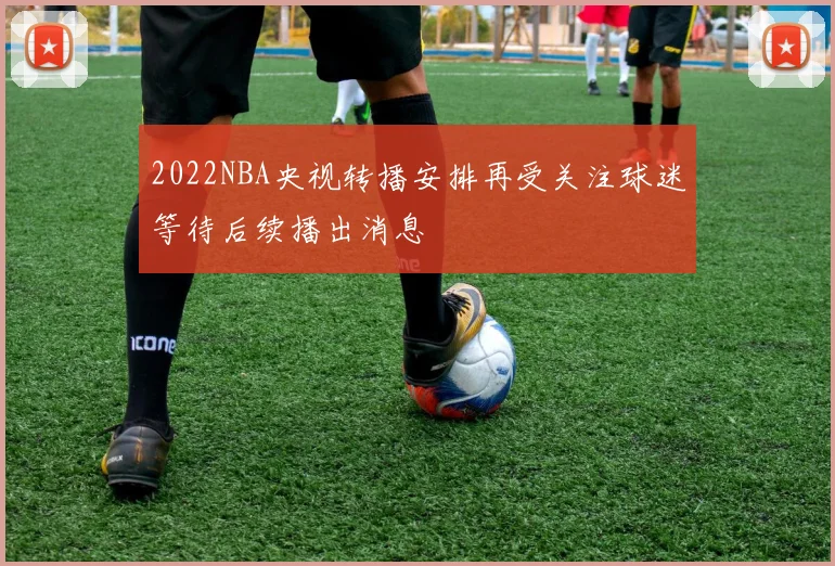 2022NBA央视转播安排再受关注球迷等待后续播出消息