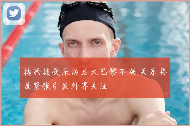 梅西接受采访后大巴黎不满 关系再度紧张引发外界关注