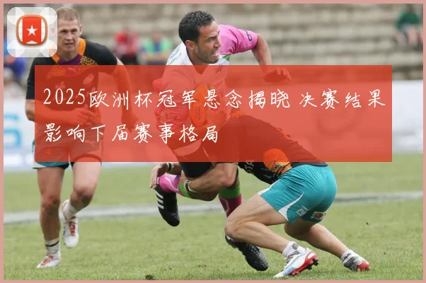 2025欧洲杯冠军悬念揭晓 决赛结果影响下届赛事格局