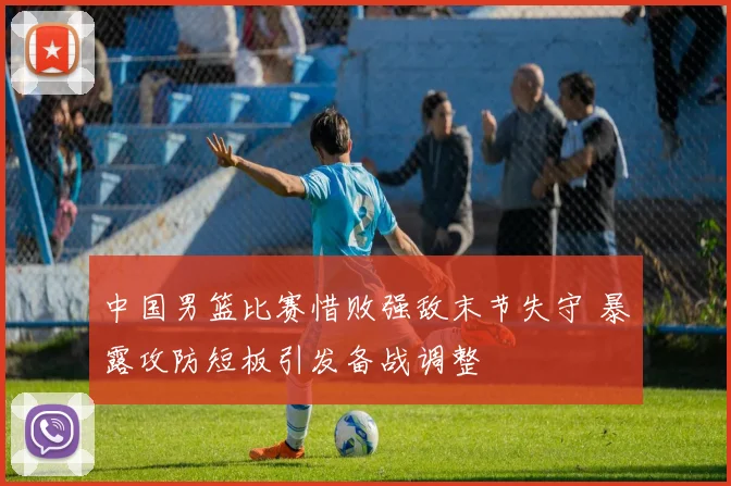 中国男篮比赛惜败强敌末节失守 暴露攻防短板引发备战调整