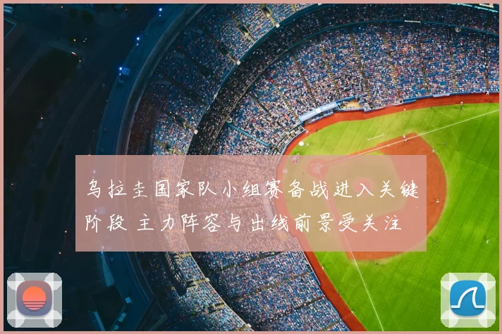 乌拉圭国家队小组赛备战进入关键阶段 主力阵容与出线前景受关注