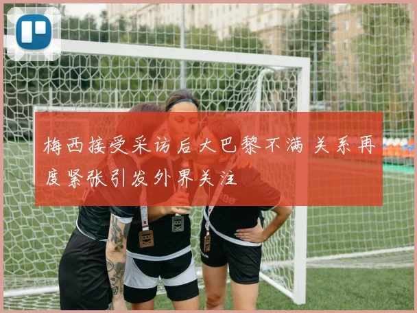 梅西接受采访后大巴黎不满 关系再度紧张引发外界关注