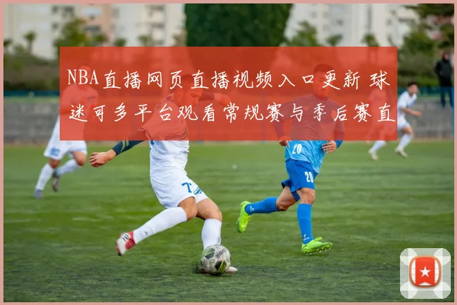NBA直播网页直播视频入口更新 球迷可多平台观看常规赛与季后赛直播