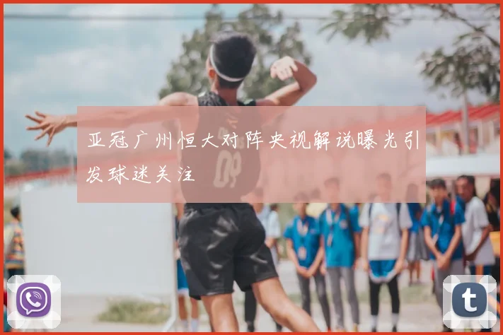 亚冠广州恒大对阵央视解说曝光引发球迷关注