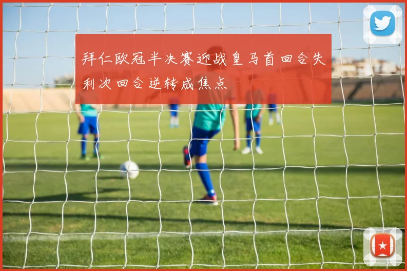 拜仁欧冠半决赛迎战皇马首回合失利次回合逆转成焦点