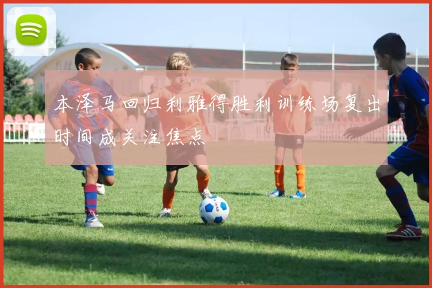 本泽马回归利雅得胜利训练场复出时间成关注焦点