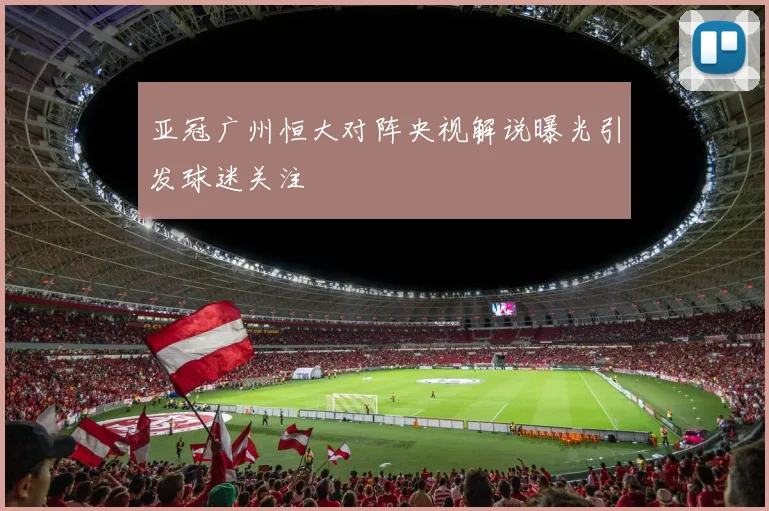 亚冠广州恒大对阵央视解说曝光引发球迷关注