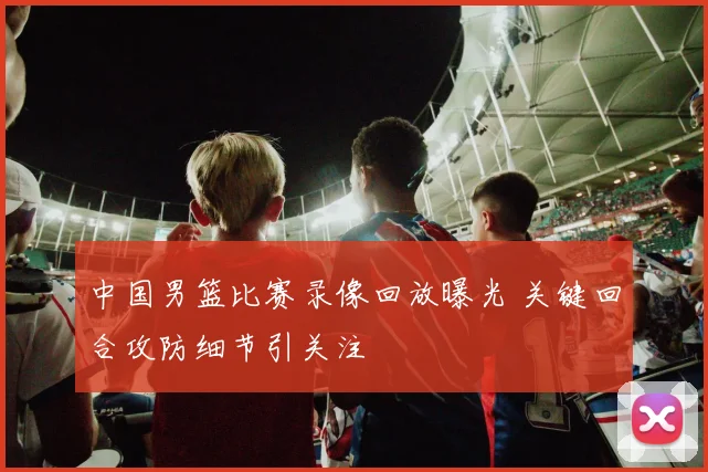 中国男篮比赛录像回放曝光 关键回合攻防细节引关注