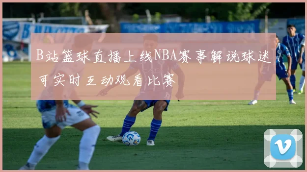 B站篮球直播上线NBA赛事解说球迷可实时互动观看比赛
