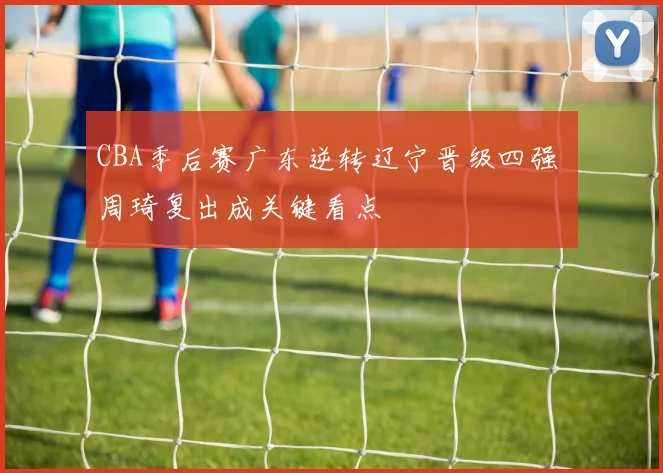 CBA季后赛广东逆转辽宁晋级四强 周琦复出成关键看点