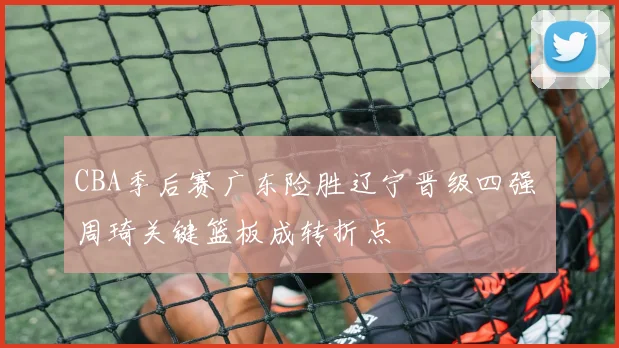 CBA季后赛广东险胜辽宁晋级四强 周琦关键篮板成转折点