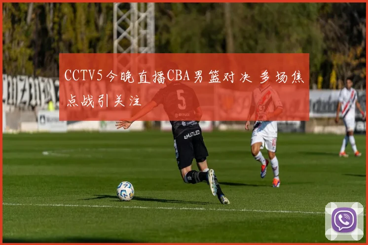CCTV5今晚直播CBA男篮对决 多场焦点战引关注