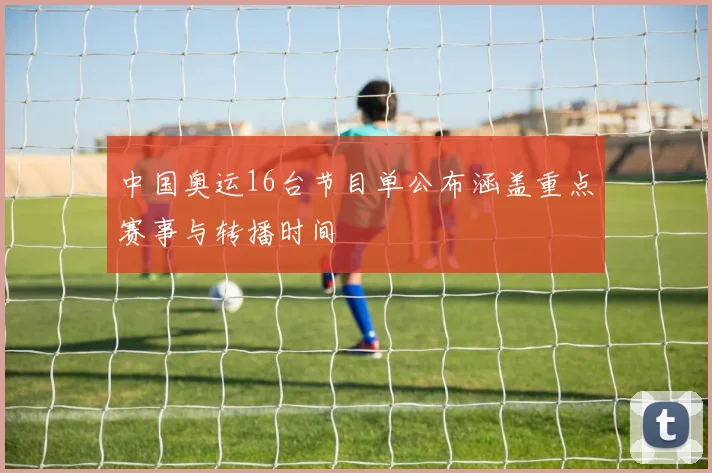 中国奥运16台节目单公布涵盖重点赛事与转播时间