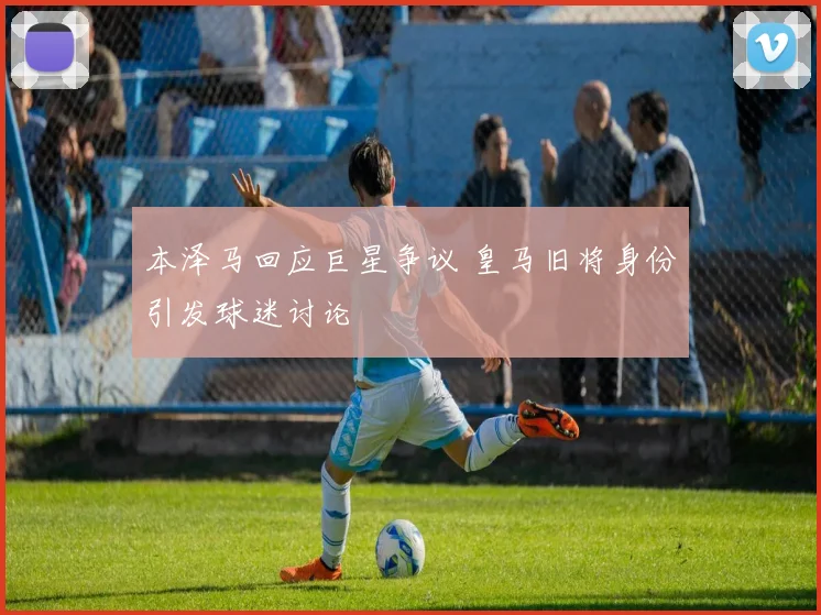 本泽马回应巨星争议 皇马旧将身份引发球迷讨论